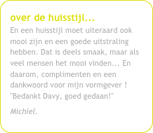 over de huisstijl...En een huisstijl moet uiteraard ook mooi zijn en een goede uitstraling hebben. Dat is deels smaak, maar als veel mensen het mooi vinden... En daarom, complimenten en een dankwoord voor mijn vormgever !"Bedankt Davy, goed gedaan!"
Michiel.